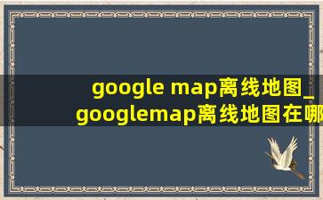 google map离线地图_googlemap离线地图在哪里看
